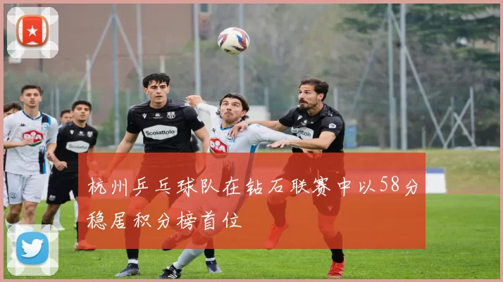 杭州乒乓球队在钻石联赛中以58分稳居积分榜首位