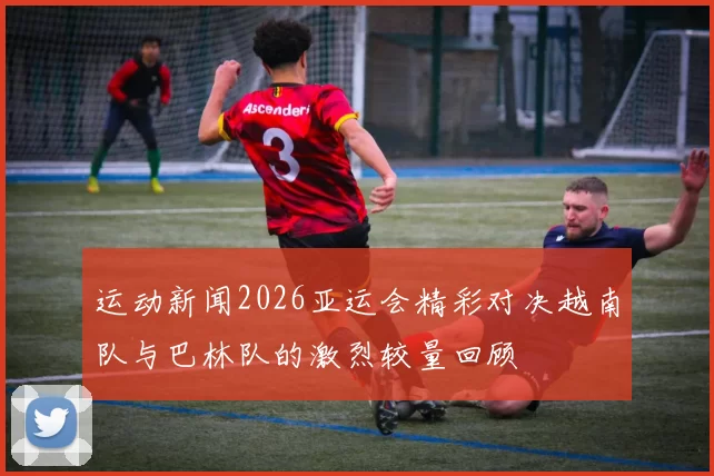 运动新闻2026亚运会精彩对决越南队与巴林队的激烈较量回顾