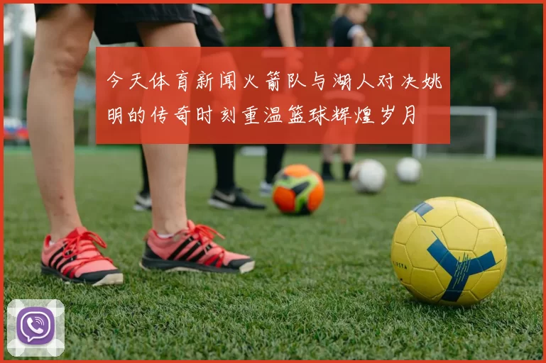 今天体育新闻火箭队与湖人对决姚明的传奇时刻重温篮球辉煌岁月