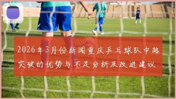 2026年3月份新闻重庆乒乓球队中路突破的优势与不足分析及改进建议