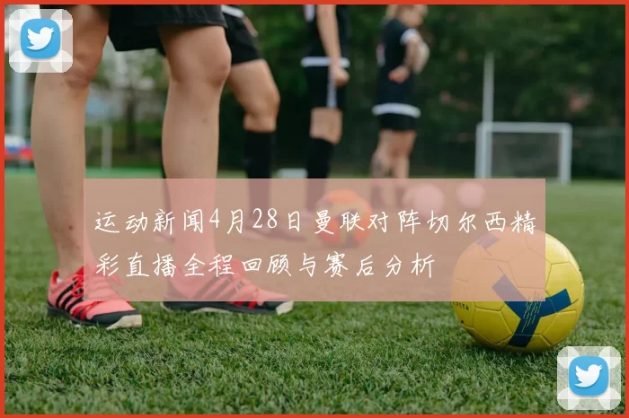 运动新闻4月28日曼联对阵切尔西精彩直播全程回顾与赛后分析