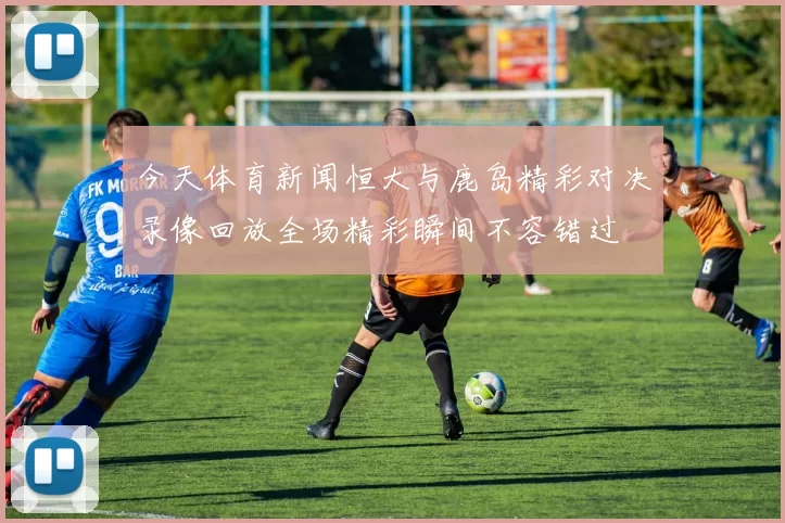 今天体育新闻恒大与鹿岛精彩对决录像回放全场精彩瞬间不容错过