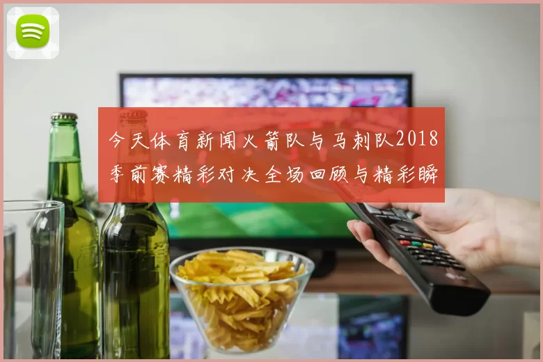 今天体育新闻火箭队与马刺队2018季前赛精彩对决全场回顾与精彩瞬间分析